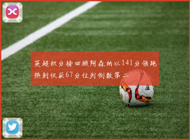 英超积分榜回顾阿森纳以141分领跑热刺仅获67分位列倒数第二