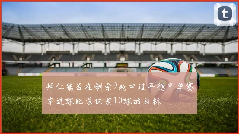 拜仁能否在剩余9轮中追平德甲单赛季进球纪录仅差10球的目标