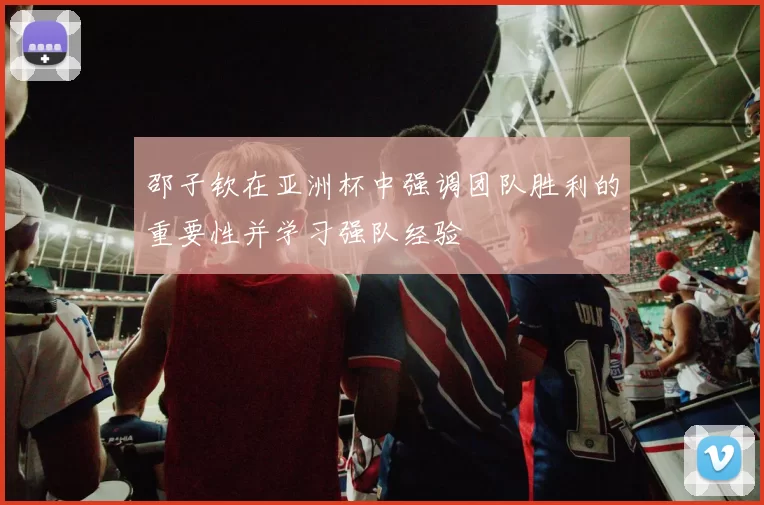 邵子钦在亚洲杯中强调团队胜利的重要性并学习强队经验