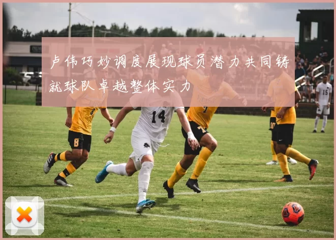 卢伟巧妙调度展现球员潜力共同铸就球队卓越整体实力
