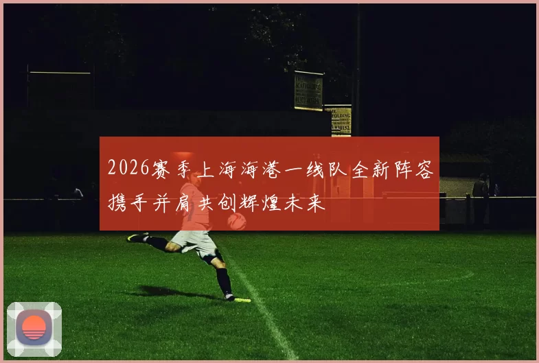 2026赛季上海海港一线队全新阵容携手并肩共创辉煌未来