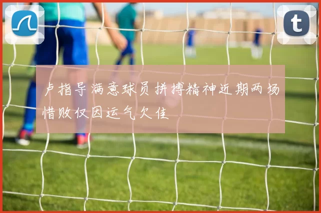 卢指导满意球员拼搏精神近期两场惜败仅因运气欠佳