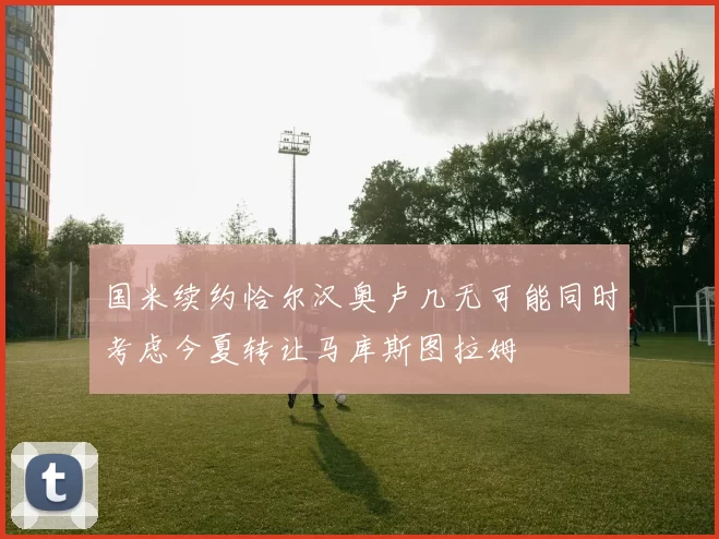 国米续约恰尔汉奥卢几无可能同时考虑今夏转让马库斯图拉姆