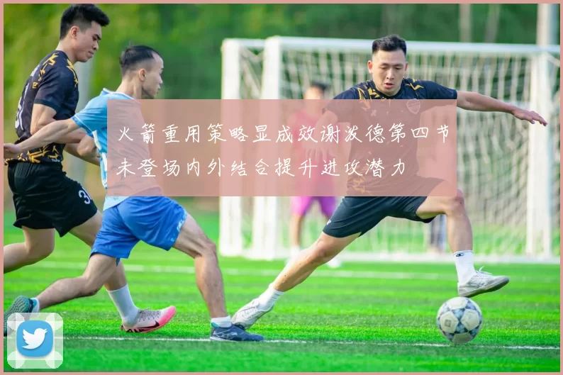 火箭重用策略显成效谢泼德第四节未登场内外结合提升进攻潜力