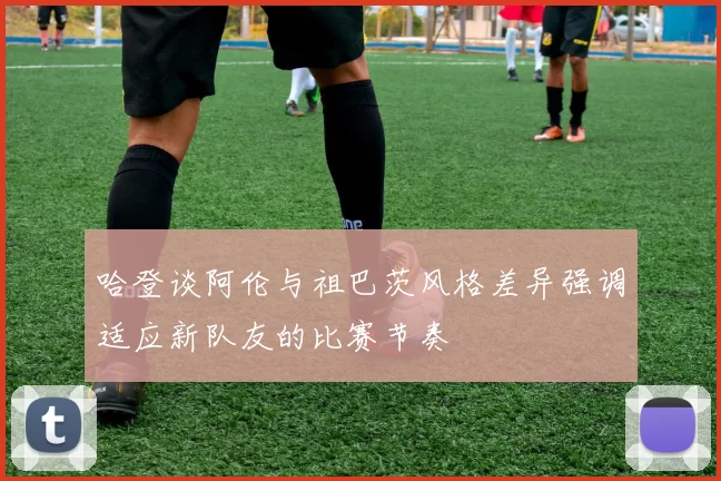 哈登谈阿伦与祖巴茨风格差异强调适应新队友的比赛节奏