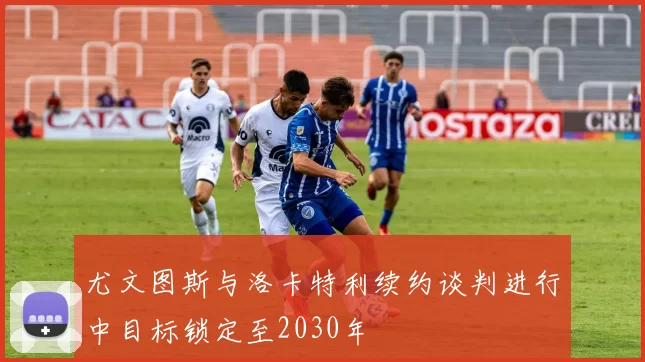 尤文图斯与洛卡特利续约谈判进行中目标锁定至2030年