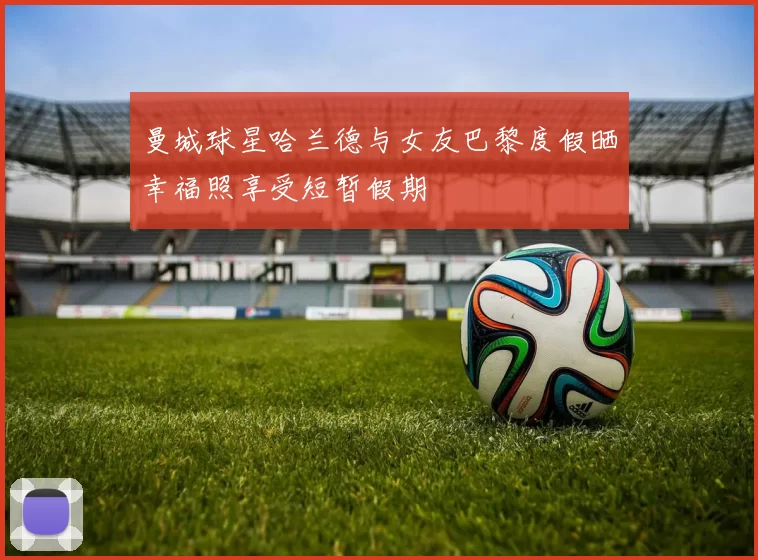 曼城球星哈兰德与女友巴黎度假晒幸福照享受短暂假期