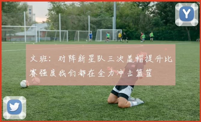 文班：对阵新星队三次盖帽提升比赛强度我们都在全力冲击篮筐