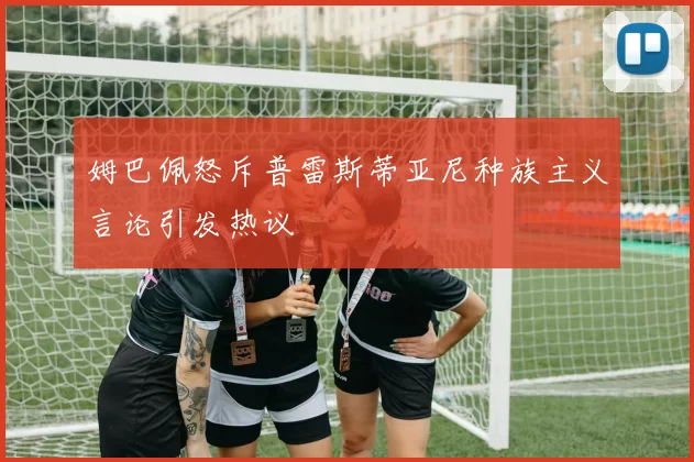 姆巴佩怒斥普雷斯蒂亚尼种族主义言论引发热议