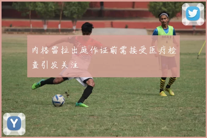 内格雷拉出庭作证前需接受医疗检查引发关注