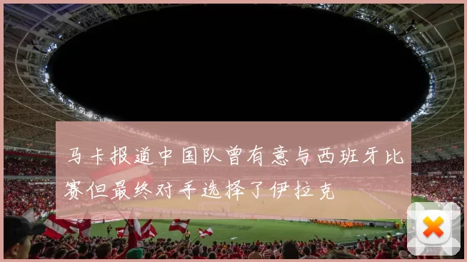马卡报道中国队曾有意与西班牙比赛但最终对手选择了伊拉克