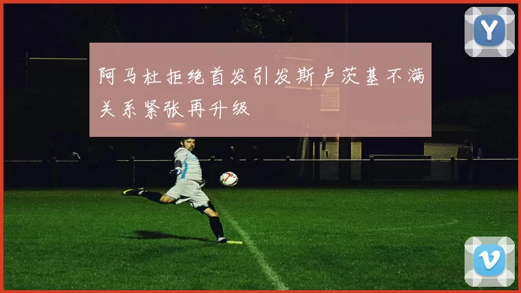 阿马杜拒绝首发引发斯卢茨基不满关系紧张再升级