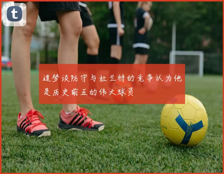 追梦谈防守与杜兰特的竞争认为他是历史前五的伟大球员