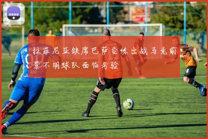 拉菲尼亚缺席巴萨合练出战马竞前景不明球队面临考验